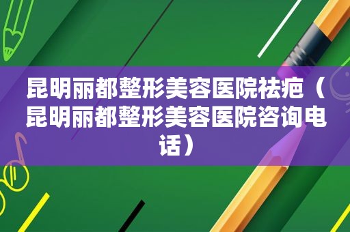 昆明丽都整形美容医院祛疤（昆明丽都整形美容医院咨询电话）