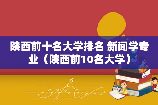 陕西前十名大学排名 新闻学专业（陕西前10名大学）