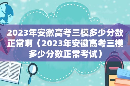 2023年安徽高考三模多少分数正常啊（2023年安徽高考三模多少分数正常考试）