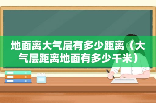 地面离大气层有多少距离（大气层距离地面有多少千米）