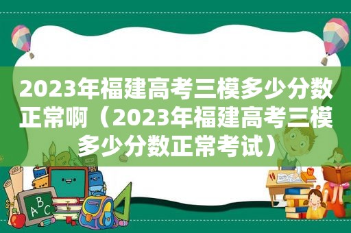 2023年福建高考三模多少分数正常啊（2023年福建高考三模多少分数正常考试）