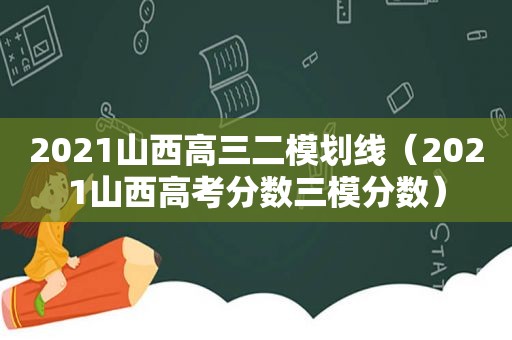 2021山西高三二模划线（2021山西高考分数三模分数）