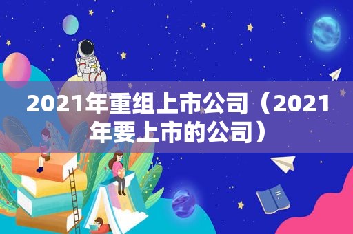 2021年重组上市公司（2021年要上市的公司）