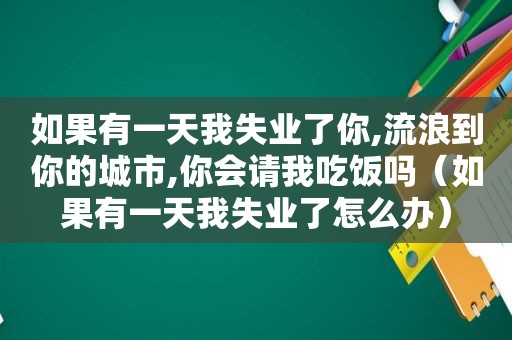 如果有一天我失业了你,流浪到你的城市,你会请我吃饭吗（如果有一天我失业了怎么办）