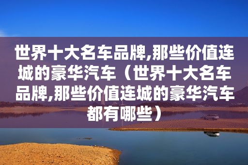 世界十大名车品牌,那些价值连城的豪华汽车（世界十大名车品牌,那些价值连城的豪华汽车都有哪些）