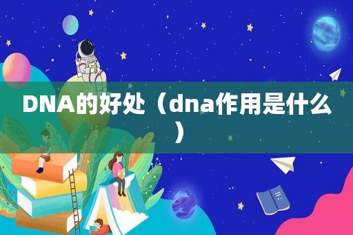 DNA的好处（dna作用是什么）