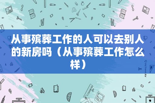 从事殡葬工作的人可以去别人的新房吗（从事殡葬工作怎么样）