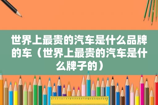 世界上最贵的汽车是什么品牌的车（世界上最贵的汽车是什么牌子的）