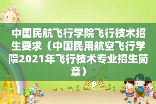 中国民航飞行学院飞行技术招生要求（中国民用航空飞行学院2021年飞行技术专业招生简章）