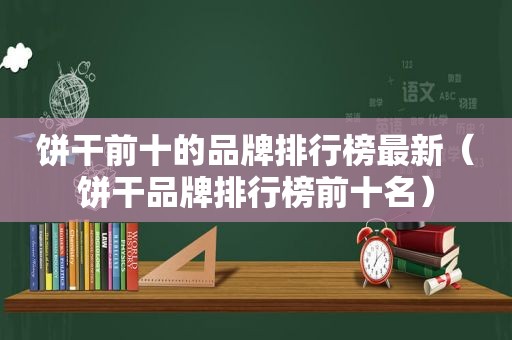 饼干前十的品牌排行榜最新（饼干品牌排行榜前十名）