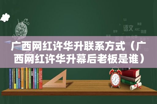 广西网红许华升联系方式（广西网红许华升幕后老板是谁）