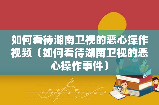 如何看待湖南卫视的恶心操作视频（如何看待湖南卫视的恶心操作事件）