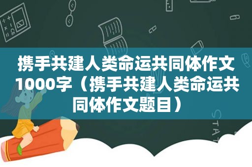 携手共建人类命运共同体作文1000字（携手共建人类命运共同体作文题目）