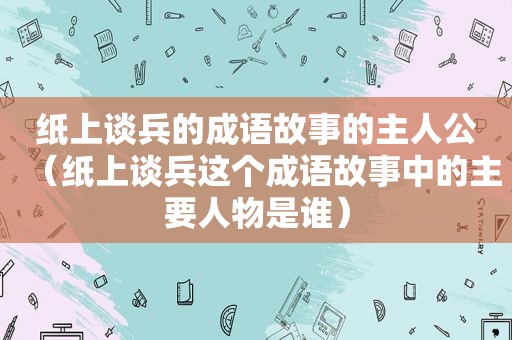 纸上谈兵的成语故事的主人公（纸上谈兵这个成语故事中的主要人物是谁）