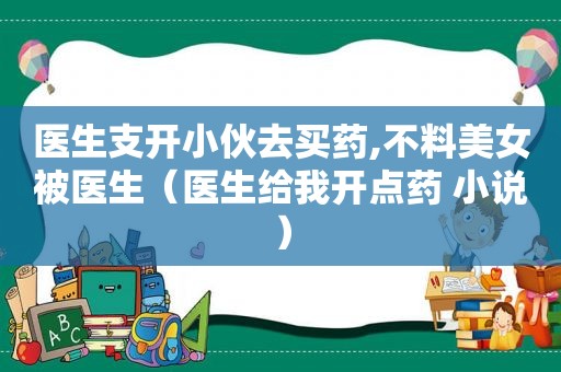 医生支开小伙去买药,不料美女被医生（医生给我开点药 小说）