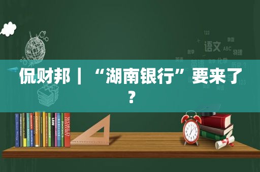 侃财邦｜“湖南银行”要来了？