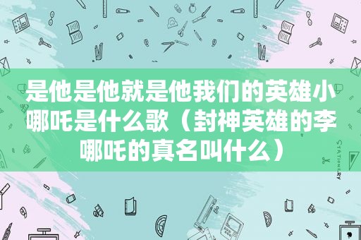 是他是他就是他我们的英雄小哪吒是什么歌（封神英雄的李哪吒的真名叫什么）