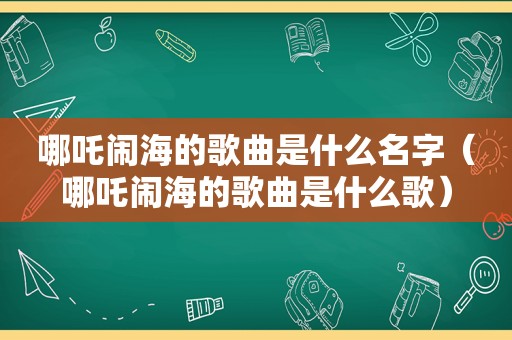 哪吒闹海的歌曲是什么名字（哪吒闹海的歌曲是什么歌）