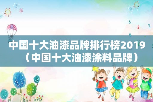 中国十大油漆品牌排行榜2019（中国十大油漆涂料品牌）