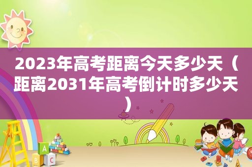 2023年高考距离今天多少天（距离2031年高考倒计时多少天）