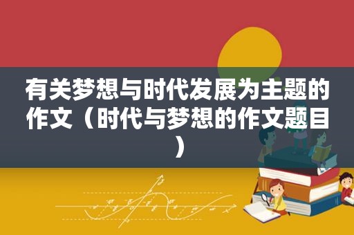 有关梦想与时代发展为主题的作文（时代与梦想的作文题目）