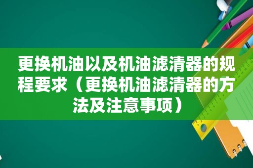 更换机油以及机油滤清器的规程要求（更换机油滤清器的方法及注意事项）