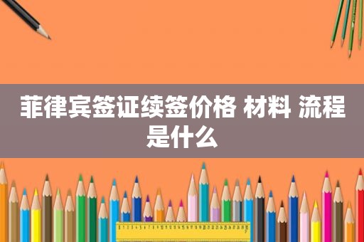 菲律宾签证续签价格 材料 流程是什么