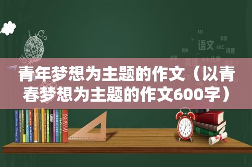 青年梦想为主题的作文（以青春梦想为主题的作文600字）