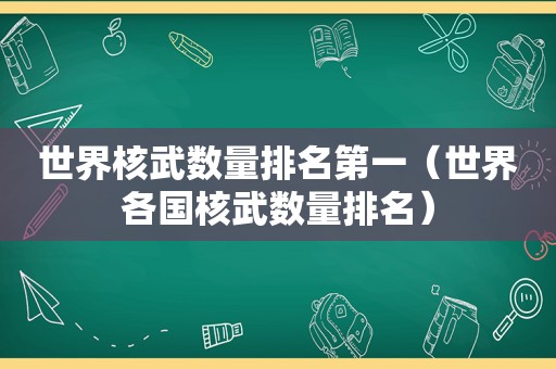 世界核武数量排名第一（世界各国核武数量排名）