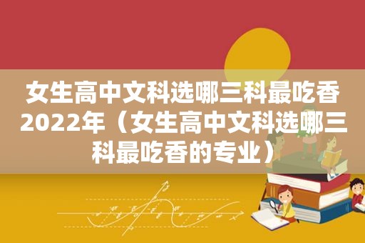 女生高中文科选哪三科最吃香2022年（女生高中文科选哪三科最吃香的专业）