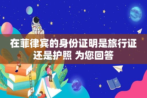 在菲律宾的身份证明是旅行证还是护照 为您回答