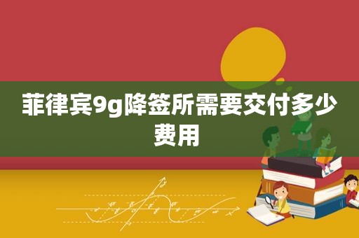 菲律宾9g降签所需要交付多少费用 