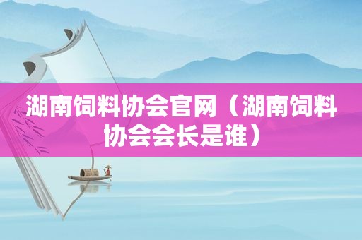 湖南饲料协会官网（湖南饲料协会会长是谁）