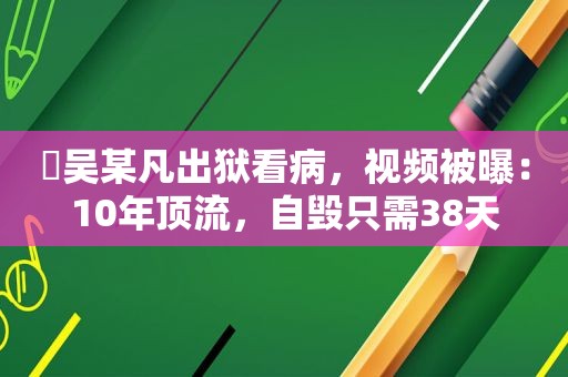 ​吴某凡出狱看病，视频被曝：10年顶流，自毁只需38天