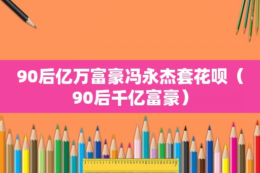 90后亿万富豪冯永杰套花呗（90后千亿富豪）