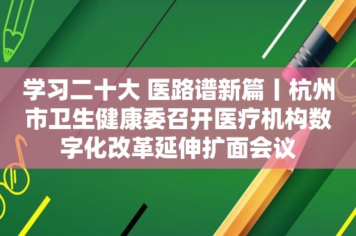 学习二十大 医路谱新篇丨杭州市卫生健康委召开医疗机构数字化改革延伸扩面会议