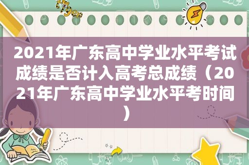 2021年广东高中学业水平考试成绩是否计入高考总成绩（2021年广东高中学业水平考时间）