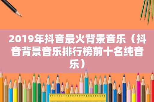 2019年抖音最火背景音乐（抖音背景音乐排行榜前十名纯音乐）