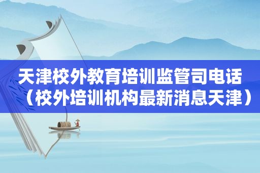 天津校外教育培训监管司电话（校外培训机构最新消息天津）