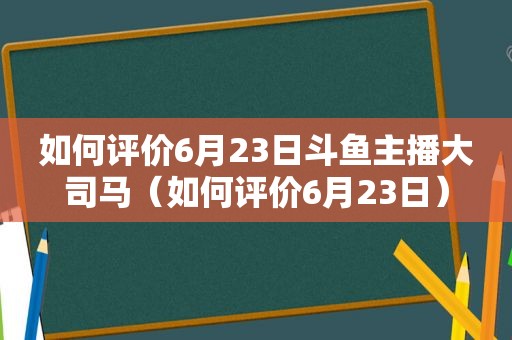 如何评价6月23日斗鱼主播大司马（如何评价6月23日）