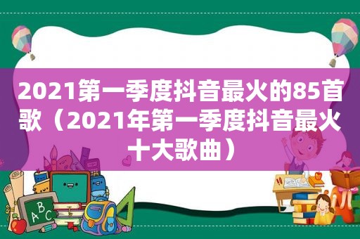 2021第一季度抖音最火的85首歌（2021年第一季度抖音最火十大歌曲）