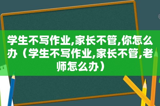 学生不写作业,家长不管,你怎么办（学生不写作业,家长不管,老师怎么办）