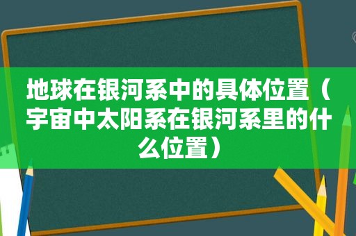 地球在银河系中的具 *** 置（宇宙中太阳系在银河系里的什么位置）