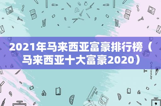 2021年马来西亚富豪排行榜（马来西亚十大富豪2020）