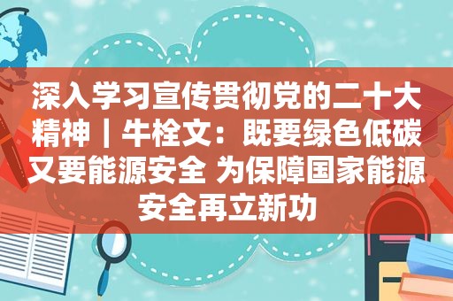 深入学习宣传贯彻党的二十大精神｜牛栓文：既要绿色低碳又要能源安全 为保障国家能源安全再立新功