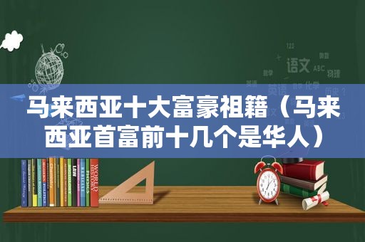 马来西亚十大富豪祖籍（马来西亚首富前十几个是华人）