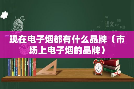 现在电子烟都有什么品牌（市场上电子烟的品牌）