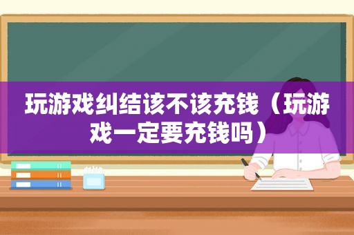 玩游戏纠结该不该充钱（玩游戏一定要充钱吗）