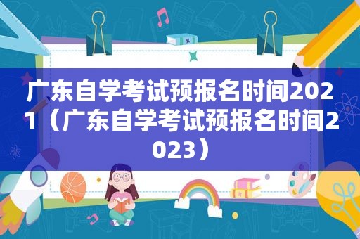 广东自学考试预报名时间2021（广东自学考试预报名时间2023）