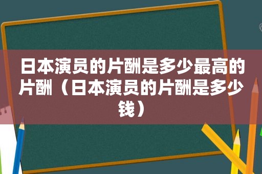 日本演员的片酬是多少最高的片酬（日本演员的片酬是多少钱）